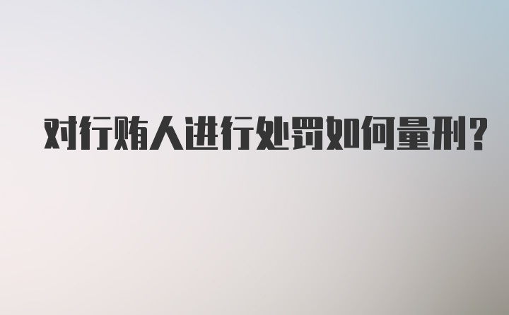 对行贿人进行处罚如何量刑？