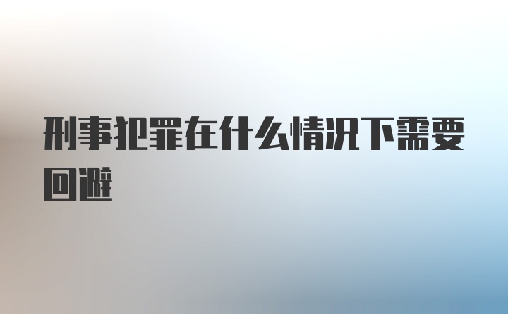 刑事犯罪在什么情况下需要回避