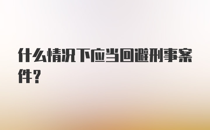 什么情况下应当回避刑事案件？