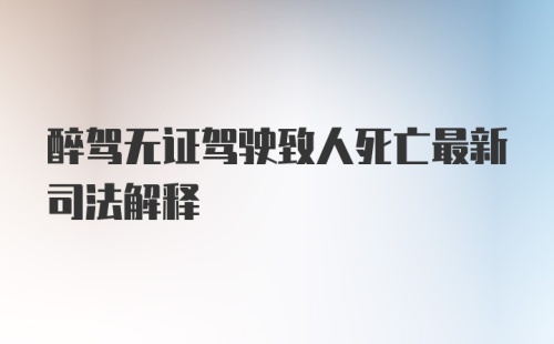 醉驾无证驾驶致人死亡最新司法解释