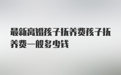 最新离婚孩子抚养费孩子抚养费一般多少钱