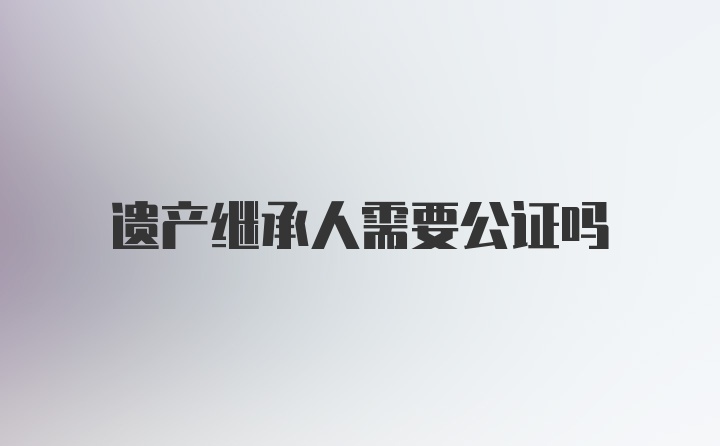 遗产继承人需要公证吗