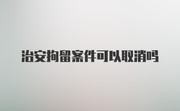 治安拘留案件可以取消吗