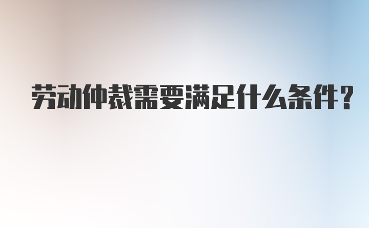 劳动仲裁需要满足什么条件？