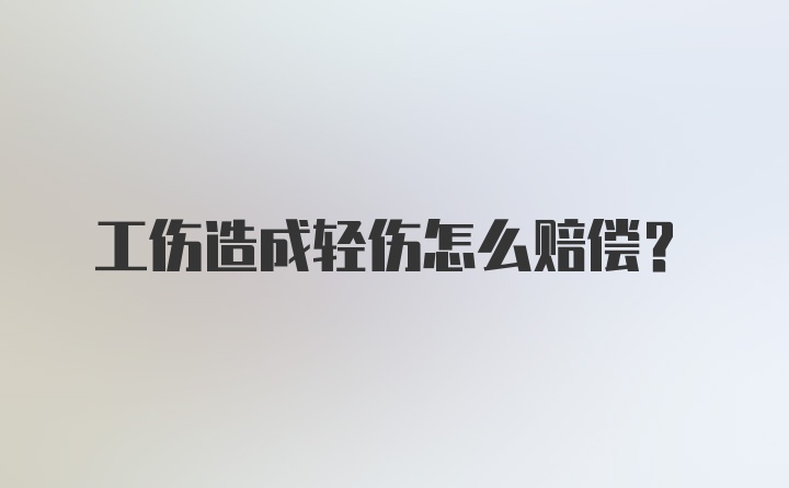 工伤造成轻伤怎么赔偿？