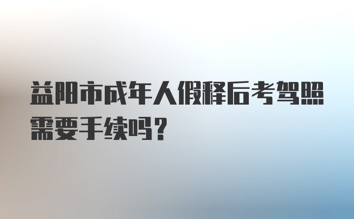 益阳市成年人假释后考驾照需要手续吗?