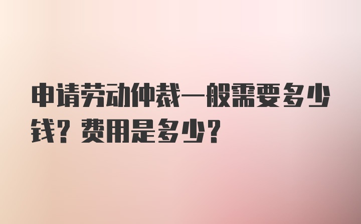 申请劳动仲裁一般需要多少钱？费用是多少？