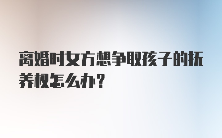 离婚时女方想争取孩子的抚养权怎么办？