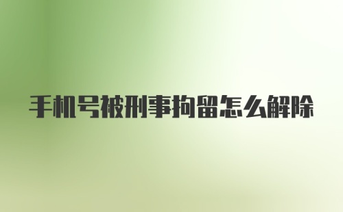 手机号被刑事拘留怎么解除