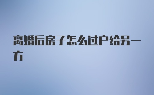 离婚后房子怎么过户给另一方