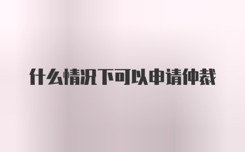 什么情况下可以申请仲裁