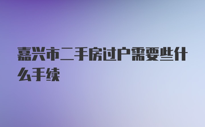 嘉兴市二手房过户需要些什么手续