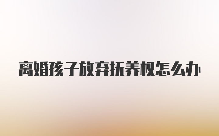 离婚孩子放弃抚养权怎么办