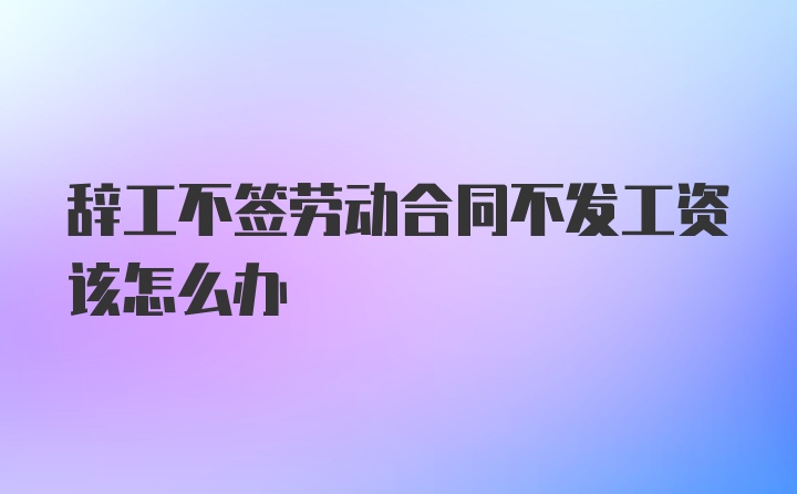 辞工不签劳动合同不发工资该怎么办