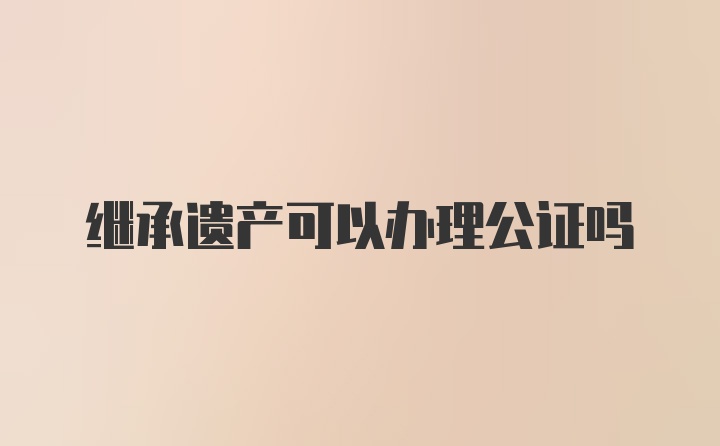 继承遗产可以办理公证吗