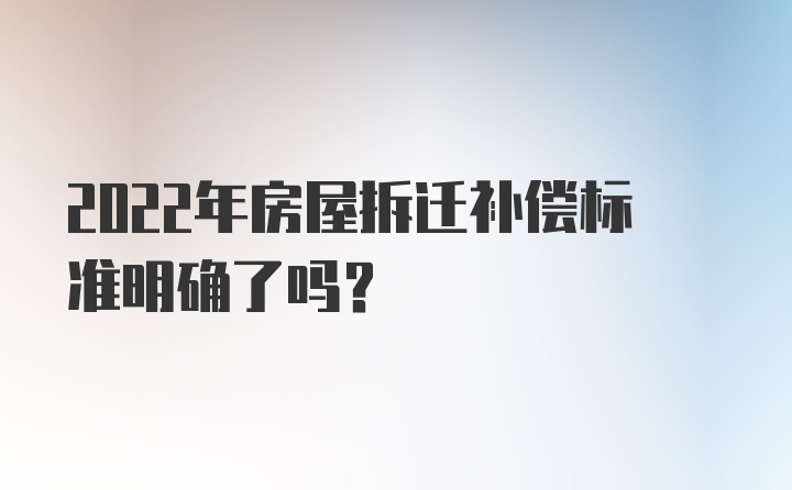 2022年房屋拆迁补偿标准明确了吗？