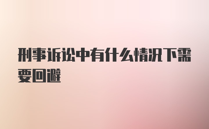 刑事诉讼中有什么情况下需要回避