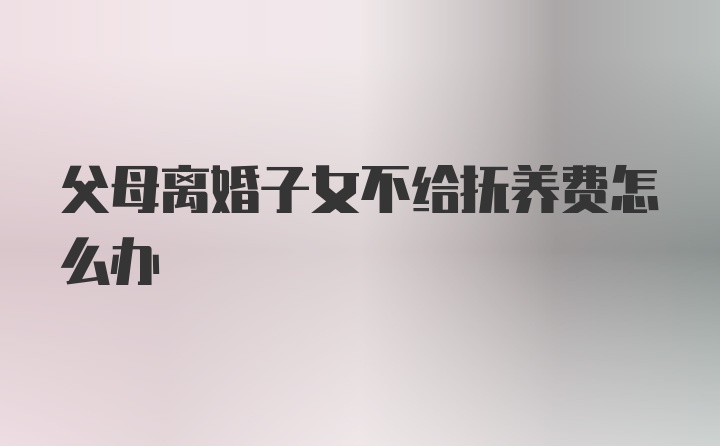 父母离婚子女不给抚养费怎么办