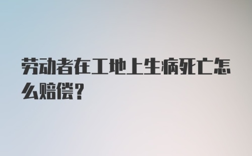 劳动者在工地上生病死亡怎么赔偿？