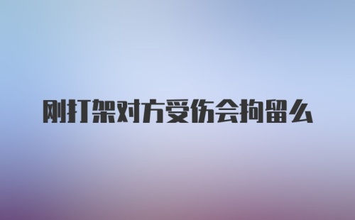 刚打架对方受伤会拘留么