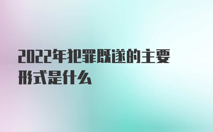 2022年犯罪既遂的主要形式是什么