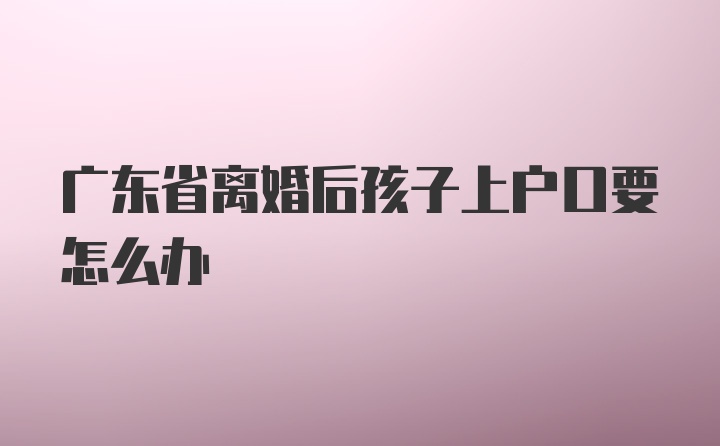 广东省离婚后孩子上户口要怎么办