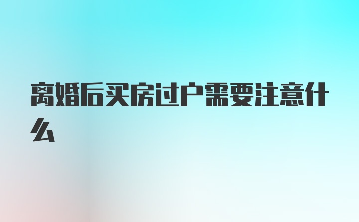 离婚后买房过户需要注意什么