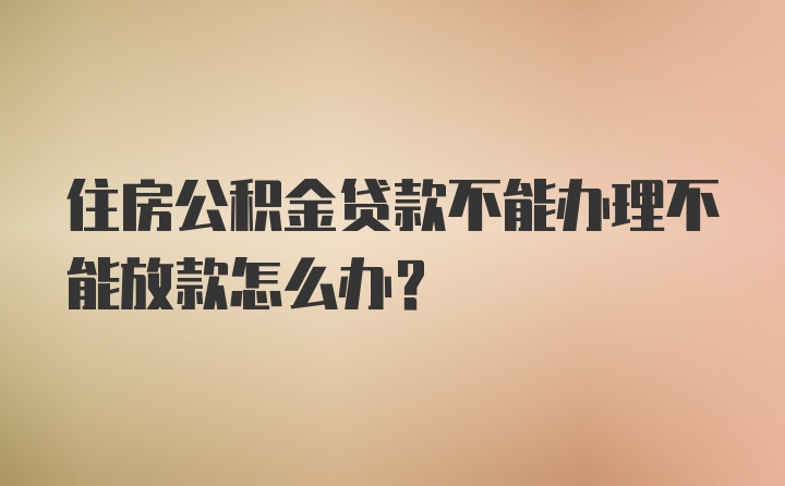 住房公积金贷款不能办理不能放款怎么办？