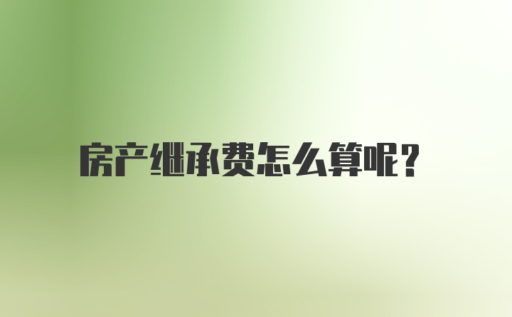 房产继承费怎么算呢？