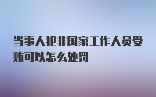 当事人犯非国家工作人员受贿可以怎么处罚