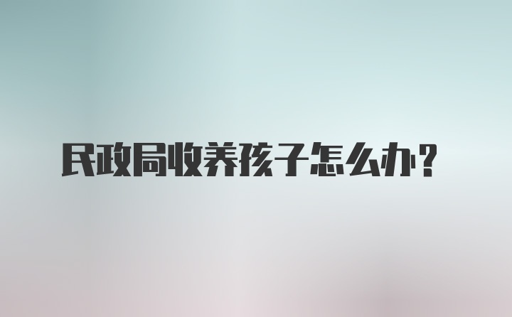 民政局收养孩子怎么办？