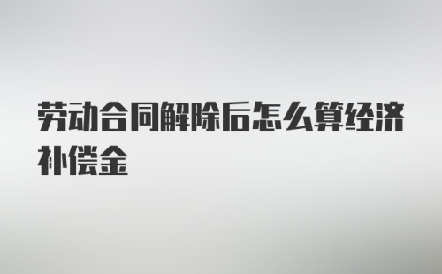 劳动合同解除后怎么算经济补偿金