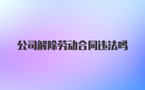 公司解除劳动合同违法吗