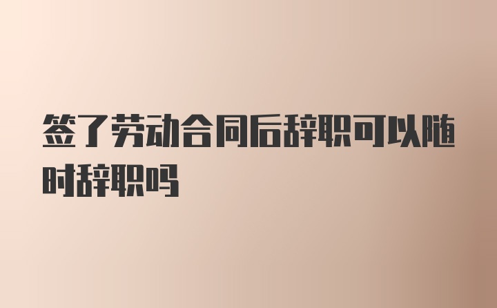 签了劳动合同后辞职可以随时辞职吗