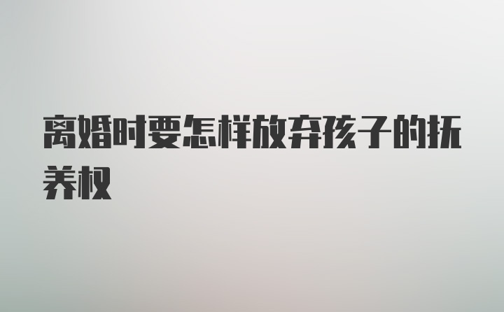 离婚时要怎样放弃孩子的抚养权