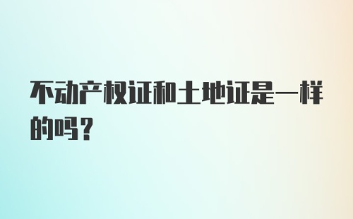 不动产权证和土地证是一样的吗？