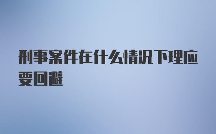 刑事案件在什么情况下理应要回避