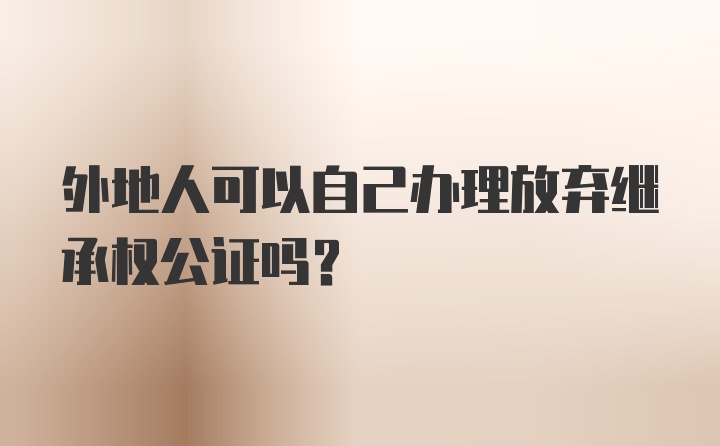 外地人可以自己办理放弃继承权公证吗？