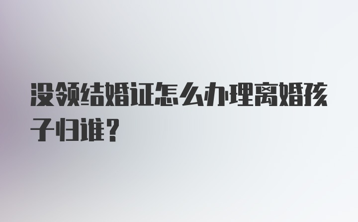 没领结婚证怎么办理离婚孩子归谁?