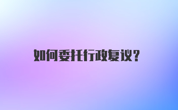 如何委托行政复议?