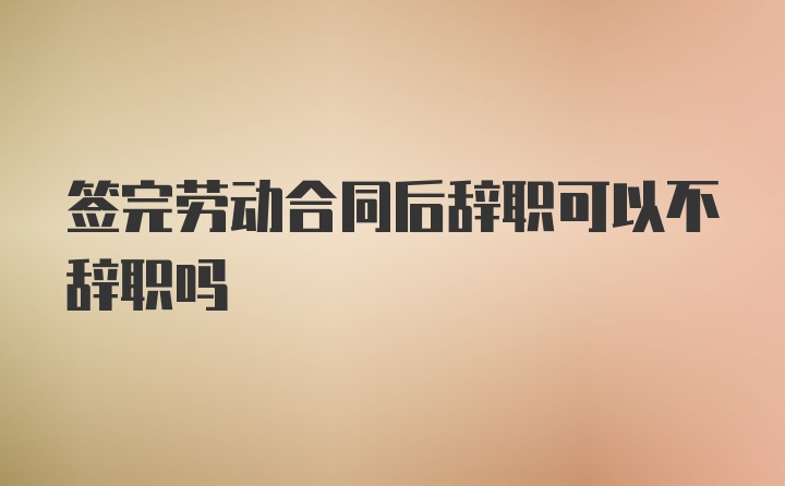 签完劳动合同后辞职可以不辞职吗