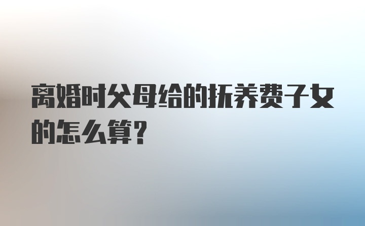 离婚时父母给的抚养费子女的怎么算？