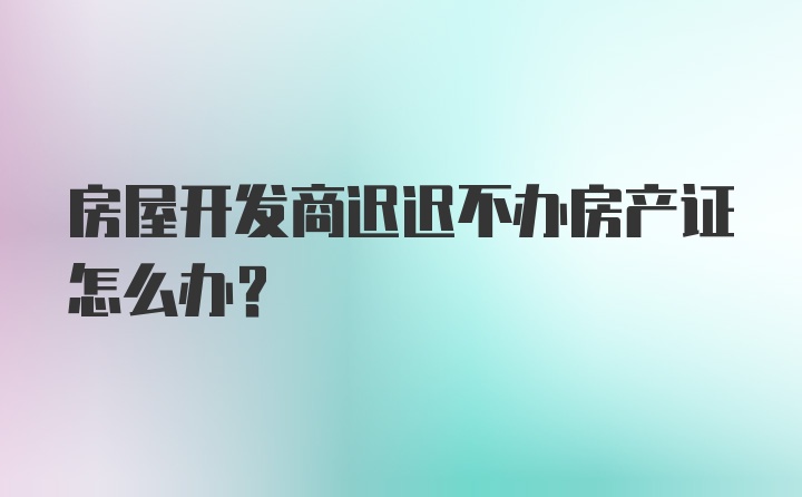 房屋开发商迟迟不办房产证怎么办？