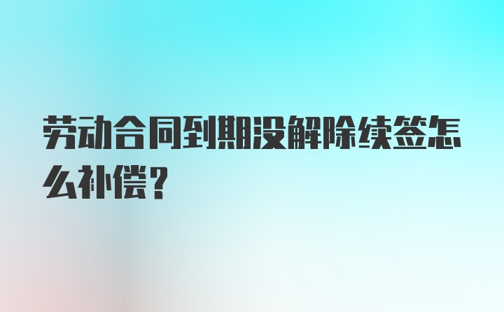 劳动合同到期没解除续签怎么补偿？