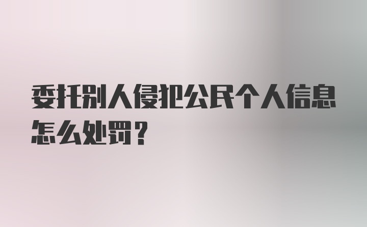 委托别人侵犯公民个人信息怎么处罚？