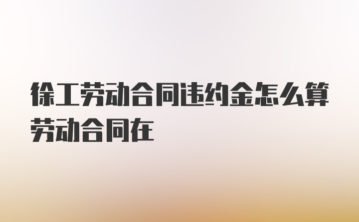 徐工劳动合同违约金怎么算劳动合同在