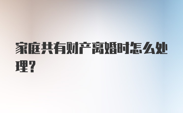 家庭共有财产离婚时怎么处理？