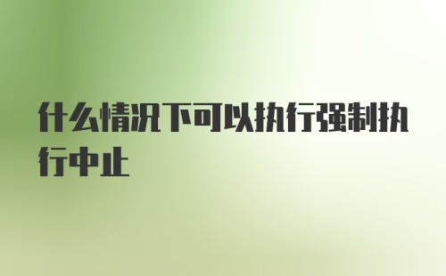 什么情况下可以执行强制执行中止