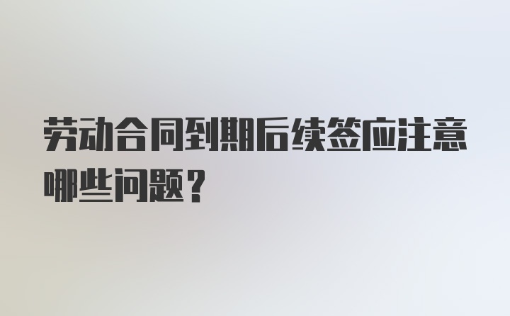 劳动合同到期后续签应注意哪些问题？