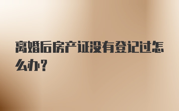 离婚后房产证没有登记过怎么办？